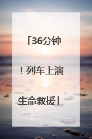 36分钟！列车上演生命救援