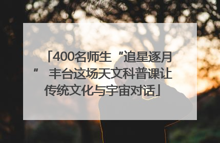 400名师生“追星逐月” 丰台这场天文科普课让传统文化与宇宙对话