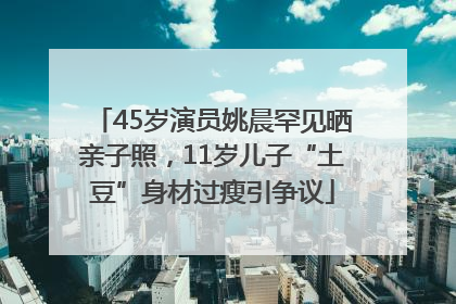 45岁演员姚晨罕见晒亲子照，11岁儿子“土豆”身材过瘦引争议