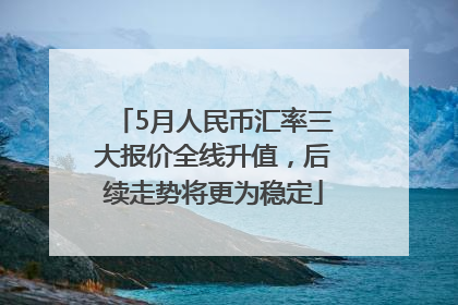5月人民币汇率三大报价全线升值，后续走势将更为稳定