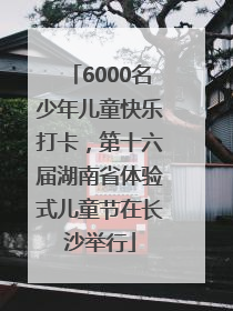 6000名少年儿童快乐打卡，第十六届湖南省体验式儿童节在长沙举行