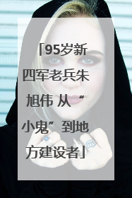 95岁新四军老兵朱旭伟 从“小鬼”到地方建设者